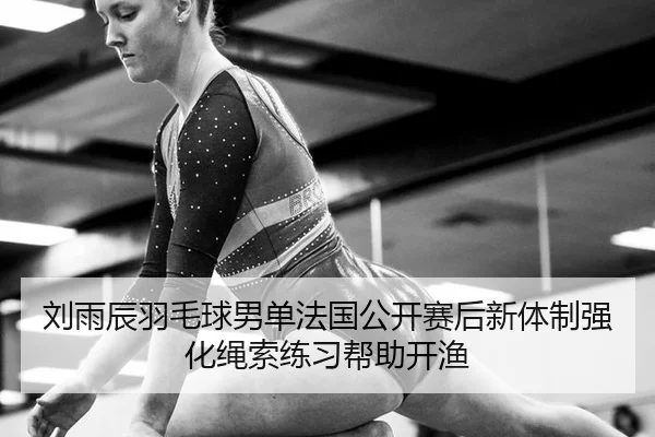 刘雨辰羽毛球男单法国公开赛后新体制强化绳索练习帮助开渔